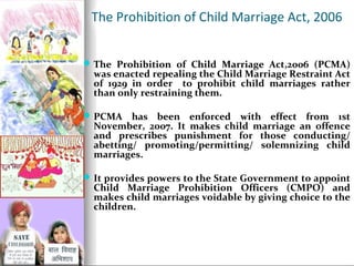 The Prohibition of Child Marriage Act, 2006
 The Prohibition of Child Marriage Act,2006 (PCMA)

was enacted repealing the Child Marriage Restraint Act
of 1929 in order to prohibit child marriages rather
than only restraining them.

 PCMA

has been enforced with effect from 1st
November, 2007. It makes child marriage an offence
and prescribes punishment for those conducting/
abetting/ promoting/permitting/ solemnizing child
marriages.

 It provides powers to the State Government to appoint

Child Marriage Prohibition Officers (CMPO) and
makes child marriages voidable by giving choice to the
children.

 
