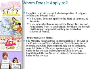 Whom Does it Apply to?
 It applies to all citizens of India irrespective of religion,

without and beyond India.
 It however, does not apply to the State of Jammu and
Kashmir.
 It excludes the Renoncants of the Union Territory of
Pondicherry from its application. For them the French
Civil Laws are applicable as they are treated as
citizens of France.

Implementation Status
 The Ministry reviewed the implementation of the Act in
the Conference of State Ministers / State Secretaries of
Women and Child Development held on 16 -17th June,
2010. All States / UTs were again requested to frame
Rules under the Act and to appoint Child Marriage
Prohibition Officers. So far, 18 States/UTs have framed
Rules under the Act

 