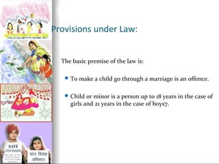 Provisions under Law:
The basic premise of the law is:
 To make a child go through a marriage is an offence.
 Child or minor is a person up to 18 years in the case of

girls and 21 years in the case of boys7.

 