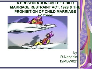 A PRESENTATION ON THE CHILD
MARRIAGE RESTRAINT ACT, 1929 & THE
PROHIBITION OF CHILD MARRIAGE
ACT2006

by
R.Nandhini
12MSW021

 