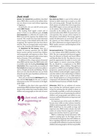 Just	read                                                  Other
bESidES thE intEractivE   possibilities  described         Say what you think is a part of the website ad-
above, bris offers a section at the website where          dressed to adult visitors just as much as to chil-
one can choose to just read without registering            dren and young people. Through Say what you
or logging in.                                             think, anyone can submit their views or questions 
    in particular, one can read all current posts          about bris support services and especially those 
within BRIS’ Forum.                                        on the website. These submissions are not shown 
    The  heading  Read regular e-mails and re-             externally  on  the  website,  but  are  rather  solely 
sponses  is  home  to  two  different  parts.  E-mails     used internally within bris. if anyone had a con-
and responses  is a collection of e-mails to the           crete question, they can get a direct response to 
bris-mail and the responses the children have              their private e-mail address. On average, approxi-
received. The e-mails have been both shortened             mately 20 submissions are received per day, and 
and re-written so that nobody will be able to be           the  majority  are  from  children  and  young  peo-
recognised. The responses have also been shorte-           ple. These submissions are of great importance to 
ned a bit. They are arranged under various topics,         bris’ quality assurance and development of the 
such as Life, Sexuality and Problems at home.              web-based services.
    in  Questions for the lawyer,  there  are  a 
number  of  common  questions  that  the  bris             Barnperspektivet.se (‘Thechildperspective.se’)
lawyer receives and has received from children             is  a  new  website  which  bris  launched  in  May 
and young people, and responses to them. These             2010. The site is operated with financial support 
questions are also organised under various topics,         from the Ministry of Health and social Affairs 
such as Economy, Crime and Adoption.                       and skandia ideas for life. The objective is to ex-
    in addition to this, a large amount of material        pand the opportunities for adults to receive web-
about bris and the issues that bris works with             based  support  in  matters  concerning  children. 
is available under the heading Knowledge and               The  site  should  be  a  complement  to  the  bris 
information . Here, in particular, are a number of         Adult Helpline – about children. Through barn-
Fact sheets about important and serious subjects           perspektivet.se bris wants to highlight children’s 
such as Thoughts of suicide and Bullying. The fact         perspectives, spread and increase the knowledge 
sheets are texts that describe how one can think           about children’s needs and rights, support parents 
about the specific types of problems and how one           and other adults in their relationships to children 
can help or get help.                                      and  encourage  adults  to  act  on  child  maltreat-
    Here, one can also find the BRIS Report for the        ment. barnperspektivet.se is being developed in 
year and the  Idol cards for the year, as well as          cooperation with skandia ideas for Life and the 
information on the UN Convention on the Rights             swedish National institute of Public Health.
of the Child.
    in addition to this, there is also a great deal of     Otherwise,     bris  has  an  ambition  of  continu-
material about bris and about important topics on          ing  to  develop  the  web-based  support  services, 
the part of the website that is more for adults, which     in part by ensuring that the website is always as 
children and young people can also read, of course.        user-friendly as possible, as well as by testing new 
                                                           services and new ways of monitoring the needs of 
                                                           children and young people (and adults) to com-
       Just read, without                                  municate and find information on important and 
                                                           current matters.
       registering or                                         An important part of this work is for bris to 
                                                           become more visible on other websites visited by 
 logging in.                                               children and young people, which may mean that 
                                                           bris  should  have  its  own  profile  on  large  and 
                                                           important sites. bris workers already chat with 
                                                           readers on various internet magazines and news-
                                                           papers now and then, based on a special topic.
                                                              bris  is  conducting  internal  discussions  with 
                                                           regard  to  creating  space  on  the  longer  term  for 
                                                           continuously having group chats with children on 
                                                           bris.se regarding important and current topics, as 
                                                           an example of the ambition to monitor the needs of 
                                                           children and young people in the best way possible.




                                                      11                                                  Children, BRIS and IT • 2010
 