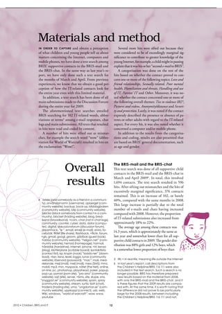 Materials and method
                    in ordEr to capturE   and  obtain  a  perception                     several  more  hits  were  sifted  out  because  they 
                    of what children and young people tell us about                  were considered to be of exceedingly marginal sig-
                    matters concerning the internet, computers and                   nificance to contribute to greater knowledge of the 
                    mobile phones, we have done a text search among                  young internet, for example, a child might in passing 
                    bris’ supportive contacts in the bris-mail and                   explain that it was his or her “second e-mail to bris”. 
                    the bris-chat. in the same way as last year’s re-                    A  categorisation  was  done  on  the  rest  of  the 
                    port,  we  have  only  done  such  a  text  search  for          hits based on whether the contact proved to con-
                    the months of March and April. From previous                     cern one or more of the following topics: Love and
                    experiences, we know that we obtain a good per-                  friend relationships, Sexually related, Poor mental
                    ception of how the iT-related contacts look for                  health, Humiliation and threats, Handling and use
                    the entire year even with this limited material.                 of IT, Parents’ IT and Other. Moreover, it was no-
                       in addition, a text search has been done of all               ted whether the contact concerned one or more of 
                    main submissions made to the Discussion Forum                    the following overall themes: Ties to violence IRL5 ,
                    during the entire year for 2009.                                 Pictures and videos, Anonymity/distance and Securi-
                       The  aforementioned  text  searches  entailed                 ty and protection. Lastly, it was noted if the contact 
                    bris searching for 102 iT-related words, abbre-                  expressly described the presence or absence of pa-
                    viations or terms4 among e-mail responses, chat                  rents or other adults with regard to the iT-related 
                    logs and main submissions. All texts that resulted               aspect. For every hit, it was also noted whether it 
                    in hits were read and coded by content.                          concerned a computer and/or mobile phone.
                       A  number  of  hits  were  sifted  out  as  mismat-               in addition to the results from the categorisa-
                    ches, for example the search word “wow” (abbre-                  tions and coding, results are also presented that 
                    viation for World of Warcraft) resulted in hits on               are based on bris’ general documentation, such 
                    the exclamation “Wow!”.                                          as age and gender. 




                                         Overall                                     The BRIS-mail and the BRIS-chat
                                                                                     This text search was done of all supportive child 
                                                                                     contacts in the bris-mail and the bris-chat in 

                                         results                                     March and April 20096. in total, this involved 
                                                                                     1,694 contacts. The text search resulted in 596 
                                                                                     hits. After sifting out mismatches and the hits of 
                                                                                     excessively  marginal  significance,  376  contacts 
                                                                                     remained. This is an increase of 102, or barely 
                    4 adda (add somebody as a friend in a communi-                   40%, compared with the same months in 2008. 
                      ty), användarnamn (username), apberget (com-
                      munity website), backup, back-up, bilddagboken
                                                                                     This  large  increase  is  partially  due  to  the  total 
                      (community website), blip (community website),                 number  of  e-mails  and  chats  having  increased 
                      blocka (block somebody from contact in a com-                  compared with 2008. However, the proportion 
                      munity), blocket (trading website), blog, bred-
                      band (broadband), =cam, chat (not in chat-logs),
                                                                                     of iT-related submissions also increased from 
                      community, counter, cyber, data, dator (compu-                 approximately 18% to 22%. 
                      ter), digital, diskussionsforum (discussion forum),                The average age among these contacts was 
                      dreamhack, ”e-”, email, emejl (e-mail), eniro, fa-
                      cebook, fildel (file share), flashback, =flickr, forum,
                                                                                     14.3 years, which is approximately the same as 
                      =gb, gmail, googl, groom, gästbok (guest book),                last year and somewhat lower than for all sup-
                      habbo (community website), ”helgon.net” (com-                  portive child contacts in 2009. The gender dist-
                      munity website), hemsid (homepage), hotmail,
                      hårddisk (harddrive), internet, iphone, =irl, kenza
                                                                                     ribution was 88% girls and 12% boys, which 
                      (blog), klotterplank (scribble board), kontaktlista            is a somewhat lower proportion of boys than 
                      (contact list), kp, krypin (nook) ”ladda ner” (down-
                      load), =lan, lana, level, logga, lunar (community
                      website), lösenord (password), ”mac”, mail, med-               5 IRL = In real life, meaning life outside the Internet
                      delande, mejl (mail), melj (mail), mess (SMS), mms,            6 In last year’s report, call descriptions from
                      mobil, mp3, msn, myspace, nätet (the Net), online,               the Children’s Helpline/BRIS 116 111 were also
                      on-line, pc, photoshop, playahead, poker, popup,                 included in the text search. Such a search is no
                      pop-up, porrsid (porn site), ”pro ana” (community                longer possible. BRIS has therefore prepared
                      website), sajt (site), server, =Sims, site, skype, sms,          new results based on the material from 2008,
                     ”snyggast.se” (community website), spam, spray                    with only the BRIS-mail and the BRIS-chat, and it
                      (community website), stream, surfa, tjatt (chat),                is these figures that the 2009 results are compa-
                      tradera (trading site), umo, ”ungdomar.se” (com-                 red with. At the same time, it is worth noting that
                      munity website), uppkoppl (connect), usb, web,                   the difference did not prove to be particularly
                      Wiki, windows, ”world of warcraft”, wow, www,                    large for the 2008 results, between including
                      youtube                                                          the Children’s Helpline/BRIS 116 111 and not.

2010 • Children, BRIS and IT                                                    12
 