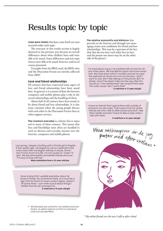 Results topic by topic
                                                                                   The relative anonymity and distance      that 
                    SomE main thEmES  that have come forth are sum-
                                                                                   prevails on the internet and through text mess-
                    marised under each topic.                                      aging creates new conditions for friend and love 
                       The structure in this results section is largely            relationships. This may be a question of the fact 
                    identical to the previous year because no overall              that they do not meet each other face to face, 
                    differences about what children have said were                 and the person one meets may be on the other 
                    able to be noted. some differences and new expe-               side of the planet.I
                    riences were able to be noted, however, and are of 
                    course presented. 
                       Examples from the bris-mail, the bris-chat                   I’m mad about a guy I’ve chatted with on msn for ne-
                    and the Discussion Forum are entirely collected                 arly three years. We live 600 km apart and have never
                                                                                    met. We have each other’s number and we’ve used
                    from 2009.7                                                      the webcam so I know he’s not an old man. I don’t
                                                                                     want to call, don’t like talking on the phone. But I’m
                   Love and friend relationships                                     afraid, what if he doesn’t like me the way I like him,
                                                                                      would our “msn relationship” be ruined if that were
                   All contacts that have concerned some aspect of                    the case cause I don’t want that!
                   love  and  friend  relationships  have  been  noted                                         E-mail from a 17-year-old girl
                   here. in general, it is a matter of how the internet, 
                   computers and mobile phones play a role in the 
                   actual relationships and the handling of them. 
                      About half of all contacts have been noted to 
                   be about friend and love relationships. it is also               I have no friends that I spend time with outside of
                   more  common  when  the  young  people  discuss                  school in my new class. That means that my online
                   with each other in the Discussion Forum than in                    friends are who I talk to after school and stuff. I like
                                                                                      them better and don’t have to feel a mess when I
                   other support services.                                             talk with them.
                                                                                                              E-mail from a 16-year-old girl
                    The common everyday  is a theme that is repea-
                    ted in many of these contacts. This means that 
                    love and friendships most often are handled in 
                    such an obvious and everyday manner over the 
                    internet, computers and mobile phones.



      Last spring, I began chatting with a Finnish girl in English.
      A few weeks ago, we began to use our webcams and
      a few days later we began talking on skype. Since I
      don’t have much of a life, I’m not usually so “close” to
       girls. We became better and better friends and now
       I’m sooo in love with her.
                       Main submission from a 16-year-old boy




           have a blog that I update everyday about all
           kinds of things. He comments there, so it must be a
           sign that he wants to have contact again, doesn’t
           it? Some times, I can write a post about things I
            KNOW that he will comment on.
                                  E-mail from a 15-year-old girl




                    7 All examples are authentic, but edited and shor-
                      tened, as well as redone so that no individual
                      child can be identified.

                                                                                * My online friends are the ones I talk to after school

2010 • Children, BRIS and IT                                               14
 