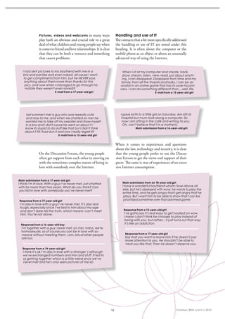 Pictures, videos and webcams in many ways                      Handling and use of IT
               play both an obvious and crucial role in a great               The contacts that a bit more specifically addressed 
               deal of what children and young people say when                the handling or use of iT are noted under this 
               it comes to friend and love relationships. it is clear         heading.  it  is  often  about  the  computer  or  the 
               that they can be both a resource and something                 mobile phone as an object or about an unusually 
               that causes problems.                                          advanced way of using the internet. 


   I had sent pictures to my boyfriend with me in a                                 When I sit at my computer and create, hack,
    bra and panties and even naked, all cause I want                               draw, stream, listen, view, read, just about anyth-
    to get compliments from him, but he NEVER says                                 ing, I can disappear. Disappear from time and my
    anything about them more than thanks for the                                  family, from all the threats and looks. I can be an
     pics. and now when I managed to go through his                               avatar in an online game that has to save his prin-
     mobile they weren’t even saved!!!                                            cess, I can do something different than... well, life
                           E-mail from a 17-year-old girl                                                   E-mail from a 15-year-old girl




     last summer i met a guy who was reeeally cute                                I gave birth to a little girl on Saturday. Am still at
     and nice to me. and when we chatted on msn he                                 hospital but mum took along a computer. So
    wanted me to take off my sweater and show myself                               now I am sitting in the café and writing to you.
    in a bra and i did it cause he went on about it i                               Oh, can’t believe that I’m a mother!:)
    know its stupid to do stuff like that but i didn’t think                                 Main submission from a 16-year-old girl
    about it till i had dun it and now i really regret it!!
                              E-mail from a 13-year-old girl


                                                                              When  it  comes  to  experiences  and  questions 
                                                                              about the law, technology and security, it is clear 
               On the Discussion Forum, the young people                      that the young people prefer to use the Discus-
               often get support from each other in moving on                 sion Forum to get the views and support of their 
               with the sometimes complex matter of being in                  peers. The same is true of experiences of an exces-
               love with somebody over the internet.                          sive internet consumption.


Main submission from a 17-year-old girl
I think I’m in love. With a guy I’ve never met, just chatted                       Main submission from an 18-year-old girl
with for more than two years. What do you think? Can                               I have a wonderful boyfriend whom I love above all
 you fall in love with somebody you’ve never met?                                  else. but he’s obsessed with wow. he wants to play the
                                                                                   entire time. and he gets angry that I get angry that he
                                                                                    plays. But I want him to be able to show that I can be
Response from a 17-year-old girl                                                    prioritised sometime over that damned game
 I’m also in love with a guy I’ve never met. It’s also real
 tough, especially since I’ve lied to him about my age
 and don’t dare tell the truth, which means I can’t meet                            Response from a 13-year-old girl
  him. You’re not alone.                                                            I’ve gotta say it’s real easy to get hooked on wow.
                                                                                    I mean I don’t think he chooses to play instead of
                                                                                     being with you, but rather... it just turns out that way.
 Response from a 16-year-old boy                                                     it’s like an addiction.
  i’m together with a guy i never met, on msn. haha. we’re
  homosexuals. so of course you can be in love with so-
   meone without meeting them. i am. lots of other people                            Response from a 17-year-old girl
  are too.                                                                           Say that you want to leave him if he doesn’t pay
                                                                                     more attention to you. He shouldn’t be able to
                                                                                     treat you like that. Then he doesn’t deserve you.
   Response from a 14-year-old girl
   I think it’s ok I’m also in love with a stranger :) although
   we’ve exchanged numbers and msn and stuff. It led to
   us getting together which is a little weird since we’ve
   never met and he’s only seen pictures of me xD




                                                                         15                                                 Children, BRIS and IT • 2010
 
