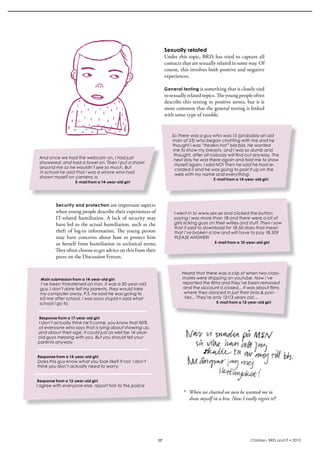 Sexually related
                                                                   Under this topic, bris has tried to capture all 
                                                                   contacts that are sexually related in some way. Of 
                                                                   course, this involves both positive and negative 
                                                                   experiences.

                                                                   General testing is something that is closely tied 
                                                                   to sexually related topics. The young people often 
                                                                   describe this testing in positive terms, but it is 
                                                                   more common that the general testing is linked 
                                                                   with some type of trouble. 


                                                                      So there was a guy who was 15 (probably an old
                                                                      man of 55) who began chatting with me and he
                                                                      thought I was “freakin hot” bla bla. He wanted
                                                                       me to show my breasts, and I was so dumb and
                                                                       thought, after all nobody will find out anyway. The
 And once we had the webcam on, i had just                             next day he was there again and told me to show
 showered, and had a towel on. Then i put a shawl                      myself again. I said NO! Then he said he had re-
 around me so he wouldn’t see so much. But                              corded it and he was going to post it up on the
 in school he said that i was a whore who had                           web with my name and everything.
 shown myself on camera :o                                                                  E-mail from a 14-year-old girl
                    E-mail from a 14-year-old girl




          Security and protection  are important aspects 
          when young people describe their experiences of               I went in to www.sex.se and clicked the button
          iT-related  humiliation.  A  lack  of  security  may          saying i was more than 18 and there were a lot of
          have led to the actual humiliation, such as the               girls licking guys on their willies and stuff. Then i saw
                                                                        that it said to download for 18.50 does that mean
          theft  of  log-in  information.  The  young  person           that i’ve broken a law and will have to pay 18.50?
          may  have  concerns  about  how  to  protect  him             PLEASE ANSWER!
          or herself from humiliation in technical terms.                                    E-mail from a 10-year-old girl

          They often choose to get advice on this from their 
          peers on the Discussion Forum.


                                                                            Heard that there was a clip of when two class-
  Main submission from a 14-year-old girl                                   mates were stripping on youtube. Now i’ve
   I’ve been threatened on msn, it was a 20-year-old                        reported the films and they’ve been removed
  guy, I don’t dare tell my parents, they would take                        and the account is closed... It was about films
  my computer away, P.S. he said he was going to                             where they danced in just their bras & pan-
  kill me after school, I was sooo stupid n said what                        ties... They’re only 12/13 years old…
  school I go to.                                                                             E-mail from a 12-year-old girl



 Response from a 17-year-old girl
 I don’t actually think he’ll come, you know that 90%
 of everyone who says that is lying about showing up,
 and about their age, it could just as well be 14-year-
 old guys messing with you. But you should tell your
 parents anyway.


 Response from a 14-year-old girl
Does this guy know what you look like? If not, I don’t
think you don’t actually need to worry.


Response from a 13-year-old girl
 I agree with everyone else, report him to the police
.                                                                           * When we chatted on msn he wanted me to
                                                                              show myself in a bra. Now I really regret it!!




                                                              17                                                Children, BRIS and IT • 2010
 