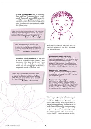 Pictures, videos and webcams       are involved in 
                    about one fifth of the contacts that are sexually 
                    related.  They  usually  contact  bris  about  this 
                    when it has become a problem, such as the young 
                    person having once chosen to send or publish pic-
                    tures, but the pictures then being used in a way 
                    they did not intend. 


             There was a guy on msn who said that if he got to see
            me in my underwear i’d get 700 crowns, i was foolish
            enough to go along with it. It makes me sick. I feel so
           used and i can’t understand that i agreed to do it.
                                    E-mail from a 17-year-old girl




                   I was texting with a guy and all of the
                   sudden he sent a picture of his penis. My                    On the Discussion Forum, it becomes clear how 
                   question is: Can I report him if I have photo                some  share  experiences  like  these,  and  others 
                   evidence and a text where I tell him it was                  have never experienced it.
                   wrong?
                                 E-mail from a 15-year-old girl



                                                                                     Main submission from a 12-year-old girl
                                                                                     There are loads of different kinds of perverts
                    Humiliation, threats and abuse are described 
                                                                                     that add me every day. Of course I block them.
                    in some of the sexually related contacts. Humi-                  I want to talk with somebody for real ? It’s such
                    liation  most  often  takes  place  between  young               a damned downer every time I log in to msn.
                                                                                     Makes me sick that there’s so many guys and
                    people,  and  only  over  the  internet  and  mobile             girls that are super cool at first but then it’s like
                    phones. For some young people this becomes a                     the girls are bi and the guys are total perverts.
                    real problem, others can just shake it off. 
                                                                                     Response from a 15-year-old girl*
                                                                                     I know it’s so gross!!! I also have loads like that
                                                                                     on msn! There’re always disgusting people who
            Fun that a guy wrote that he wanted to sleep                             add me! And first they’re cool then it’s like are
            with me on msn just now…woohoo, I can get                                you wet? Yeah right!
            sex even if I’m single and was recently dumped,
            PARTY TIME! Um, no now I’m not going to just sit
            here and fool around.                                                    Response from a 15-year-old girl
                               E-mail from a 16-year-old girl
                                                                                     Ugh. I’ve never had anyone like that add
                                                                                     me on msn or anything, but it happens to my
                                                                                     friends a lot. The worst is that they sit and laugh,
                                                                                     go along with writing something dirty etc. etc.
                                                                                     It ends up with them just having dirty old men
                                                                                     on their contact lists begging for cam sex.




                                                                                When it comes to grooming - adults that contact 
                                                                                young people for sexual purposes - some children 
                                                                                describe it in bris’ contacts. How many are in-
                                                                                volved is difficult to say. This is very dependent on 
                                                                                how one interprets what the children say. For ex-
                                                                                ample, the age of the man/boy is often unknown. 
                                                                                in  other  cases,  the  age  difference  is  relatively 
                                                                                small. A sexual contact in real life, with an adult 
                                                                                male the young person got to know through iT, 
                                                                                was described in a handful of contacts in 2009.




2010 • Children, BRIS and IT                                               18
 