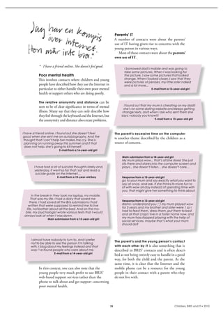 Parents’ IT
                                                                    A  number  of  contacts  were  about  the  parents’ 
                                                                    use of iT having given rise to concerns with the 
                                                                    young person in various ways. 
                                                                       Most of these contacts were about the parents’
                                                                    own use of IT.

           * I have a friend online. She doesn’t feel good.
                                                                           I borrowed dad’s mobile and was going to
                                                                           take some pictures. When I was looking for
          Poor mental health                                               the picture, I saw some pictures that looked
          This involves contacts where children and young                  strange. When I looked closer, I saw that they
                                                                           were pictures of penises, my little sister naked
          people have described how they use the internet in               and a lot more...
          particular to either handle their own poor mental                                      E-mail from a 13-year-old girl
          health or support others who are doing poorly.

           The relative anonymity and distance          can be 
           seen to be of clear significance in terms of mental             i found out that my mum is cheating on my dad!!
                                                                           she’s on some dating website and keeps getting
           illness. Many say that they can only describe how              strange texts, and when i ask who sent them she
           they feel through the keyboard and the internet, but          says: nobody you know!!!
                                                                                                   E-mail from a 13-year-old girl
           the anonymity and distance also create problems.


I have a friend online. I found out she doesn’t feel                The parent’s excessive time on the computer
good when she sent me an autobiography. And the
                                                                    i s another theme described by the children as a 
 thought that I can’t help her makes me cry. She is
 planning on running away this summer and if that                   source of concern.
  does not help, she’s going to kill herself.
                          E-mail from a 16-year-old girl

                                                                         Main submission from a 14-year-old girl
                                                                         My mum plays wow... that’s all she does! She just
                                                                         sits there and stares into the computer screen and
       I have had a lot of suicidal thoughts lately and,                 plays... she doesn’t listen… she doesn’t care…
       yesterday, it went so far that I sat and read a
        suicide guide on the Internet…
                        E-mail from a 15-year-old boy                    Response from a 15-year-old girl
                                                                         go to your mum and say exactly what you want to
                                                                         say at once. and ask, if she thinks its more fun to
                                                                         sit with wow all day instead of spending time with
                                                                         you. that might give her something to think about.
        In the break-in they took my laptop, my mobile.
       That was my life. I had a diary that saved me
                                                                         Response from a 13-year-old girl
      there. I had saved all the Bris submissions I had
    written that were supposed to remind me to live                      damn i understand you :’ ) my mum played wow
   life, not bother about all the bad. And on the mo-                    for 3 years and my brother and sister were 1 so i
  bile, my psychologist wrote various texts that I would                 had to feed them, dress them, put them to bed
 always look at when I was down.                                         and all that crap! i live in a foster home now, and
                 Main submission from a 15-year-old girl
                                                                         my mum has stopped playing with the help of
                                                                         social services. maybe that’s what your mum
                                                                         should do?




     I almost have nobody to turn to. And I prefer
                                                                    The parent’s and the young person’s contact
     not to be able to see the person I’m talking
     with. I blog about my feelings instead and that                with each other by IT is also something that is 
     way I’ve found people who care about me.                       described in bris’ contacts and is often descri-
                      E-mail from a 14-year-old girl
                                                                    bed as not being entirely easy to handle in a good 
                                                                    way,  for  both  the  child  and  the  parent.  At  the 
                                                                    same time, it is clear that the internet and the 
           in this context, one can also note that the              mobile  phone  can  be  a  resource  for  the  young 
           young people very much prefer to use bris’               people in their contact with a parent who they 
           web-based support services rather than the               do not live with.
           phone to talk about and get support concerning 
           poor mental health.




                                                               19                                                  Children, BRIS and IT • 2010
 