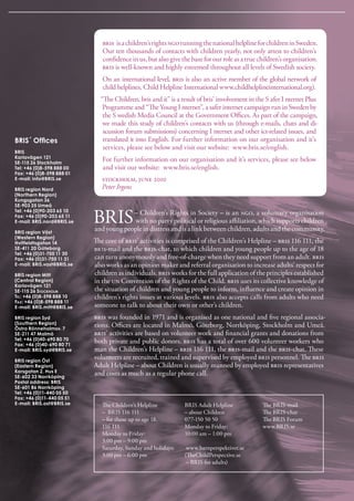 bris   is a children’s rights ngo running the national helpline for children in sweden. 
                               Our ten thousands of contacts with children yearly, not only attest to children’s 
                               confidence in us, but also give the base for our role as a true children’s organisation. 
                               bris is well-known and highly esteemed throughout all levels of swedish society. 
                               On an international level, bris is also an active member of the global network of 
                               child helplines, Child Helpline international www.childhelplineinternational.org).
                              “The Children, bris and it” is a result of bris’ involvement in the s afer i nternet Plus 
                               Programme and “The Young i nternet”, a safer internet campaign run in sweden by 
                               the s wedish Media Council at the Government Offices. As part of the campaign, 
                               we made this study of children’s contacts with us (through e-mails, chats and di-
                               scussion forum submissions) concerning i nternet and other ict-related issues, and 
BRIS´ Offices                  translated it into English. For further information on our organisation and it’s 
                               services, please see below and visit our website:  www.bris.se/english. 
BRIS
Karlavägen 121
SE-115 26 Stockholm
                               For further information on our organisation and it’s services, please see below 
Tel: +46 (0)8-598 888 00       and visit our website:  www.bris.se/english. 
Fax: +46 (0)8-598 888 01
E-mail: info@BRIS.se           stockholm, june 2010 
BRIS region Nord               Peter Irgens
(Northern Region)
Kungsgatan 36
SE-903 25 Umeå


                            bris 
Tel: +46 (0)90-203 65 10                 – Children’s rights in society – is an ngo, a voluntary organisation 
Fax: +46 (0)90-203 65 11
E-mail: BRIS.nord@BRIS.se                 with no party political or religious affiliation, which supports children 
BRIS region Väst
                            and young people in distress and is a link between children, adults and the community.
(Western Region)
Hvitfeldtsgatan 14          The core of bris’ activities is comprised of the Children’s Helpline – bris 116 111, the 
SE-411 20 Göteborg          bris-mail and the bris-chat, to which children and young people up to the age of 18 
Tel: +46 (0)31-750 11 30
Fax: +46 (0)31-750 11 31    can turn anonymously and free-of-charge when they need support from an adult. bris 
E-mail: BRIS.vast@BRIS.se   also works as an opinion maker and referral organisation to increase adults’ respect for 
BRIS region Mitt            children as individuals. bris works for the full application of the principles established 
(Central Region)            in the un Convention of the rights of the Child. bris uses its collective knowledge of 
Karlavägen 121
SE-115 26 Stockholm         the situation of children and young people to inform, influence and create opinion in 
tEl: +46 (0)8-598 888 10    children’s rights issues at various levels. bris also accepts calls from adults who need 
Fax: +46 (0)8-598 888 11
E-mail: BRIS.mitt@BRIS.se   someone to talk to about their own or other’s children.
BRIS region Syd             bris was founded in 1971 and is organised as one national and five regional associa-
(Southern Region)           tions. Offices are located in Malmö, Göteborg, Norrköping, stockholm and Umeå. 
Östra Rönneholmsv. 7
SE-211 47 Malmö             bris’ activities are based on volunteer work and financial grants and donations from 
Tel: +46 (0)40-690 80 70    both private and public donors. bris has a total of over 600 volunteer workers who 
Fax: +46 (0)40-690 80 71
E-mail: BRIS.syd@BRIS.se    man the Children’s Helpline – bris 116 111, the bris-mail and the bris-chat. These 
BRIS region Öst
                            volunteers are recruited, trained and supervised by employed bris personnel. The bris 
(Eastern Region)            Adult Helpline – about Children is usually manned by employed bris representatives 
Korsgatan 2, Hus E          and costs as much as a regular phone call.
SE-602 33 Norrköping
Postal address: BRIS
SE-601 86 Norrköping
Tel: +46 (0)11-440 05 50
Fax: +46 (0)11-440 05 51
E-mail: BRIS.ost@BRIS.se       The Children’s Helpline          bris Adult Helpline             The bris-mail
                               –  bris 116 111                  – about Children                The bris-chat
                               – for those up to age 18.        077-150 50 50                   The bris Forum
                               116 111                          Monday to Friday:               www.bris.se
                               Monday to Friday:                10:00 am – 1:00 pm
                               3:00 pm – 9:00 pm
                               saturday, sunday and holidays:    www.barnperspektivet.se
                               3:00 pm – 6:00 pm                (TheChildPerspective.se
                                                                 – bris for adults)
 