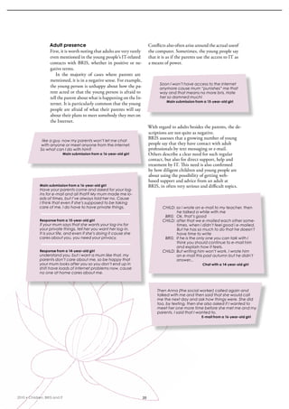 Adult presence                                            Conflicts also often arise around the actual useof 
                    First, it is worth noting that adults are very rarely     the computer. sometimes, the young people say 
                    even mentioned in the young people’s iT-related           that it is as if the parents use the access to iT as 
                    contacts  with  bris,  whether  in  positive  or  ne-     a means of power.
                    gative terms.
                       in  the  majority  of  cases  where  parents  are 
                    mentioned, it is in a negative sense. For example, 
                                                                                    Soon I won’t have access to the internet
                    the young person is unhappy about how the pa-                   anymore cause mum “punishes” me that
                    rent acted or that the young person is afraid to                way and that means no more bris. Hate
                    tell the parent about what is happening on the in-              her so damned much!
                                                                                        Main submission from a 15-year-old girl
                    ternet. it is particularly common that the young 
                    people are afraid of what their parents will say 
                    about their plans to meet somebody they met on 
                    the internet.
                                                                              With regard to adults besides the parents, the de-
                                                                              scriptions are not quite as negative. 
                                                                              bris assesses that a growing number of young 
               like a guy. now my parents won’t let me chat
              with anyone or meet anyone from the internet.                   people say that they have contact with adult 
              So what can I do with him?                                      professionals by text messaging or e-mail. 
                               Main submission from a 16-year-old girl        Others describe a clear need for such regular 
                                                                              contact, but also for direct support, help and 
                                                                              treatment by iT. This need is also confirmed 
                                                                              by how diligent children and young people are 
                                                                              about using the possibility of getting web-
                                                                              based support and advice from an adult at 
             Main submission from a 16-year-old girl                          bris, in often very serious and difficult topics.
             Have your parents come and asked for your log-
             ins for e-mail and all that? My mum made me lo-
             ads of times, but I’ve always told her no. Cause
             I think that even if she’s supposed to be taking
             care of me, I do have to have private things.                            CHILD: so i wrote an e-mail to my teacher, then
                                                                                             he talked a while with me
                                                                                       BRIS: Ok, that’s good
             Response from a 15-year-old girl                                         CHILD: after that we e-mailed each other some-
             if your mum says that she wants your log-ins for                                times, when i didn’t feel good i e-mailed.
             your private things, tell her you want her log-in.                              But he has so much to do that he doesn’t
             It is your life, and even if she’s doing it cause she                           have time to write
             cares about you, you need your privacy.                                   BRIS: If he is the only one you can talk with I
                                                                                             think you should continue to e-mail him
                                                                                             and explain how it feels.
             Response from a 14-year-old girl                                         CHILD: But writing him won’t work, I wrote him
             understand you, but i want a mum like that. my                                  an e-mail this past autumn but he didn’t
             parents don’t care about me. so be happy that                                   answer...
             your mum looks after you so you don’t end up in                                                 Chat with a 14-year-old girl
             shit! have loads of internet problems now, cause
             no one at home cares about me.



                                                                                   Then Anna (the social worker) called again and
                                                                                   talked with me and then said that she would call
                                                                                   me the next day and ask how things were. She did
                                                                                   too, by texting, then she also asked if I wanted to
                                                                                   meet her one more time before she met me and my
                                                                                   parents. I said that I wanted to.
                                                                                                            E-mail from a 16-year-old girl




2010 • Children, BRIS and IT                                             20
 