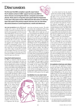 Discussion
The first year that BRIS compiled a specific report about                                                        ren at their school, but that the school’s 
the IT-related contacts in BRIS’ support services was 2007. In                                                actions have not been enough. Underlying 
                                                                                                              this  may  be  the  fact  that  these  violations 
terms of issues concerning the Internet, computers and mobile
                                                                                                            take  place  as  if  in  a  no-man’s  land;  not  re-
phones, three years is a long time and a great deal has happened.                                           ally at home, in their free time or at school. 
In this year’s Discussion section, BRIS bases the discussion on what has                                    This no-man’s land demands an even greater 
been discussed in the previous reports and how one can view these                                           measure of cooperation, particularly between 
                                                                                                            home and school, than otherwise. if this is 
discussions based on current experiences, results and references.
                                                                                                            not  achieved,  responsibility  can  easily  be 
                                                                                                            shifted from one to the other without anyone 
FirSt, onE can quEStion whether bris should            sence does not become excessive. The adult           seriously taking any action. The Office of the 
compile such a report at all; that bris tries          must always take consideration of the young          Children  and  school  Pupils  Ombudsman 
to make a summary of and discuss the every-            people’s integrity and self-determination.           (bEO) is clear that the school may never deny 
day lives of young people on the internet and              Many  adults  ask  for  simple  tips  and  ad-   its responsibility when humiliation has taken 
with mobile phones. in many ways, it has be-           vice concerning how they should act towards          place between students from the same school. 
come increasingly more unreasonable to try             their  children  with  regard  to  the  internet.    The  school  is  obliged  to  act  with  the  same 
to distinguish the day-to-day on the internet,         The answer is that there are no simple tips.         force as in all other cases of humiliation 8.
computers and mobile phones from the rest              However, if one still wants some inspiration,            bris  is  aware  that  the  school  is  char-
of everyday life in recent years. These diffe-         bris thinks that one can look at two slightly        ged with a task that is not entirely easy in 
rent  parts  of  everyday  activities  constantly      different such “tips manuals”. One is the swe-       this case. Although the same action plans 
mix together and are deeply intertwined, es-           dish Media Council’s Tio tips till föräldrar om      can be used as in all other cases of violation 
pecially for young people. in short – the in-          Internet (Ten tips to parents about the Internet)    in school, the internet and mobile phones 
ternet, computers and mobile phones are the            and the other is researcher Elza Dunkel’s Råd        nonetheless  entail  new  conditions,  about 
day-to-day; they are arenas and tools among            till vuxna  (Advice to adults). They  differ  so-    which constantly new knowledge is needed. 
many others, where everyday life is involved           mewhat, making it interesting to study both.             On the website ungaochinternet.se (young 
and is managed. However, it is in this very as-            Another way of being present is to be ac-        people and the internet), material is available 
pect, the common everyday, that a part of the          cessible on the internet and by text messaging       that can be used, particularly by schools, in 
reason lies for bris to nonetheless choose to          as an adult. Many young people describe how          the work on handling various issues and pro-
issue this report year after year.                     contact with a parent far away has been made         blems  concerning  the  internet  and  mobile 
                                                       easier with the internet. Many young people          phones. The material is based on a number of 
Important adult presence                               also describe the need for professional adults       cases that discussions can be based on. bris 
For  bris,  an  important  objective  in  recent       to be more accessible over the internet and by       is cooperating with the website in the prepa-
years  has  been  to  get  parents  and  other  im-    text messaging. This may apply to teachers,          ration of the material.
portant adults around children to understand           social workers, counsellors and psychologists, 
just how significantly everyday everything iT          for  example.  in  the  contacts  from  2009,  it  An explosion of pictures and videos
related is for children and young people. bris’        turns  out  that  more  professional  adults  ac- in  recent  years,  the  significance  of  private 
contacts with children and young people show           tually are increasingly available over the in- pictures  and  videos  on  the  internet  and  in 
how absent important adults are with regard            ternet and by text messaging. However, the  mobile phones has virtually exploded. One 
to young people’s everyday lives with the in-          young people’s need for professional adults on  example of this explosion is the fact that the 
ternet, computers and mobile phones. in the            the internet is still far greater than the supply. website  bilddagboken.se  (the  picture  diary) 
young people’s descriptions, adults are barely                                                               rapidly became one of the most popular web-
mentioned at all, and when they are mentio-            Humiliation in a no-man’s land                        sites for children and young people in 2007-
ned, it is often in the form of concern for adults’    For schools, the matter of being present and  2008. since then, this site in particular has 
reactions. For bris, it is clear that if adults                 acting in terms of students’ daily lives  shown up in quite a few of bris’ contacts 
around the young people are to be able                               on the internet and with mobile  with children and young people. Especially 
to be as important as they should be,                                   phones is a difficult and com- as a part of regular daily life, where pictures, 
they  must  increase  their  know-                                        plex  issue.  This  is  parti- videos and webcams are used as a way of sho-
ledge  of  the  young  internet.                                           cularly true with regard to  wing who one is and of getting to know each 
The  best  way  to  increase  this                                         humiliation  and  bullying.  other. However, many provide examples of 
knowledge  is  probably  to                                                 For  bris,  it  is  clear  that  the handling of pictures, videos and webcams 
indicate curiosity and talk                                                many  schools  take  this  leading to problems and serious humiliation. 
with  the  young  people                                                   seriously,  but  at  the  same  The fact that pictures and videos have become 
about  this  part  of  their                                              time  may  be  somewhat  be- so much more important is, of course, due to 
daily lives. One may even                                                   wildered.  Many  children  their entering the mobile phone. As a result of 
find things to do together                                                    tell  bris  that  they  have  this, it is now incredibly far easier to both take 
with the young people on                                                      been subjected to threats  and spread pictures and videos. 
the  internet  and  with  the                                                 and humiliation over the 
                                                                                                             8 For more information on the BEO’s view of
computer. At the same time,                                                      internet and by mobile         this, refer to http://www.skolinspektionen.
it  is  important  that  this  pre-                                              phone  by  other  child-       se/en/BEO/English-Engelska/About-BEO-/


                                                                              21                                                  Children, BRIS and IT • 2010
 
