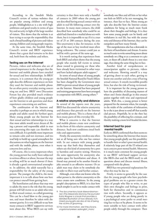 According  to  the  swedish  Media             certainty is that there were only a handful  somebody one likes and tell him or her what 
Council’s  review  of  various  websites  that     of  contacts  in  2009  where  the  young  per- one feels on MsN or by text messaging, for 
are  popular  among  children  and  young          son described having sexual contact with an  instance, than face to face. Many young pe-
people, bilddagboken.se is a site with high        adult in real life following contact over the  ople  also  describe  how  the  internet  creates 
ambitions and good results in terms of qua-        internet. in many more contacts, the child  conditions  for  being  so  much  more  frank 
lity and security in light of the large number     described how somebody who could be an  about their thoughts and feelings. it is clear 
of visitors. This shows that the website is at     adult had chatted or e-mailed about sex with  how some young people can be lonely and 
least trying to accept the responsibility that     them, but it is impossible to say if it is a mat- withdrawn in real life, but with the anony-
such a broad handling of pictures and videos       ter  of  25  or  200  contacts  during  the  year.  mity and distance of the internet, they can be 
among children and young people requires.          This uncertainty is due, for instance, to the  outspoken and have many friends. 
    At  the  same  time,  the  swedish  Media      age of the man or boy involved most often               This outspokenness also has a downside in 
Council’s  review  and  bris’  experience          being unknown. The contact could just as  the form of humiliation and threats. it seems 
shows that a great deal remains to be desi-        well be with a person of the same age.              so much easier to write something mean about 
red, both from the website and others.                 it is worth noting that experiences from  somebody on a blog or as a comment to a pic-
                                                   both bris and others shows that the young  ture, or shoot off a death threat in a text mes-
Testing sex on the Internet                        people  who  mainly  fall  victim  to  serious  sage, than doing the same thing face to face.
Pictures,  videos  and  webcams  also  are  of  abuse  rooted  in  grooming  are  those  who               Another  kind  of  outspokenness  or 
central importance in the changes that the  have already been victimised in other ways  emancipation  applies  to  pictures,  videos 
internet and mobile phones have entailed  and have lacked adequate adult support.9                     and  webcams.  showing  oneself  is  a  way 
for sexual and love relationships. in bris’            in terms of sexual abuse of young people,  of getting closer to each other, getting to 
contacts, it is common that the young pe- the swedish National board for Youth Affairs  know one another and also a way of having 
ople describe different experiences on how  has been charged by the Government since  sexual contact. it entails incredible possibi-
they used the internet and mobile phone  2009 to prevent sexual abuse of young people  lities, but also the risk of being victimised. 
for an often pretty everyday testing concer- on the internet. Material has been prepared                   it  is  important  for  the  young  person  to 
ning sex and love. bris’ own Discussion  and training programmes have been arranged,  have the possibility of discussing matters of 
Forum  has  also  provided  much  evidence  in cooperation with bris, among others.10                  where one’s limits should go in this emanci-
of how gladly children and young people                                                                pation  together  with  wise  and  experienced 
use the internet to ask questions and share  A relative anonymity and distance                         adults.  With  this,  a  young  person  is  better 
experiences concerning sex and love.               in  several  of  the  reports  over  the  years,  prepared for the moment when, for example, 
   The  combination  of  the  internet  and  bris has discussed the relative anonymity  in the midst of the confusion of infatuation, 
sexuality is perhaps an area in which young  and distance that prevails on the internet  he or she is just about to send off that scantily 
people and adults stand the furthest apart.  and mobile phones. This is a theme that af- clad picture. Hopefully, he or she then has 
Many  young  people  use  the  internet  for  fects many parts of this everyday life.                  the possibility of reflecting for a minute, and 
their sexual and love relationships in a way           What  it  concerns  is  that  the  internet  thereby making a more level-headed decision.
that most adults would never dream of. be- and mobile phones create new conditions 
ing a present and responsible adult in mat- in the form of this relative anonymity and  Internet best for poor
ters concerning this topic can therefore be  distance. such new conditions entail both  mental health
extra difficult. it is probably most important  risks and opportunities.                               Early on, bris confirmed that there seems to 
to remain calm and not overreact, and ins-             Firstly, the anonymity involves one often  be something about the internet that means 
tead help to build up a good atmosphere for  not  at  all  being  sure  who  one  has  contact  that young people gladly use this possibility 
discussions on what happens on the internet  with.  in  our  contacts  with  young  people,  to handle their or other’s poor mental health. 
and  with  the  mobile  phone,  even  when  it  many  say  that  both  they  themselves  and  A relatively large part of the iT-related con-
concerns love and sex.                             others use this kind of anonymity for a pret- tacts concern poor mental health. Moreover, 
    Of course, this is extra important when  ty harmless and creative testing. However,  it is much more common for young people 
the young person has really been subjected  the  same  opportunity  for  anonymity  also  to  use  bris’  web-based  support  services 
to serious offence or abuse, because the step  makes space for humiliation and abuse. A  (the bris-chat and the bris-mail) to ask 
to telling will be so much shorter if there  friend may pretend to be another friend to  questions about and discuss mental illness, 
is already a good conversational atmosphe- joke around in an offensive manner. Or an  compared with the phone. 
re.  in  addition,  the  adult  naturally  has  a  adult man may claim to be somebody else                 bris has two potential explanations for 
responsibility  for  the  safety  of  the  young  in order to illicit trust and further contact.       what this may be due to.
person. The younger the child is, the more             Although, even when one knows who the               Firstly, it seems to generally be the case 
important it is to talk about how one best  other person is, the relative anonymity or dis- that the young people who have psycholo-
can protect oneself from getting hurt.             tance creates new conditions. in the young  gical problems are to a greater extent the 
   The humiliation and abuse that may wor- people’s descriptions to bris, it is clear how  types  of  people  who  like  to  write,  to  put 
ry adults the most is the risk that the young  much simpler it can be to make contact with  their  own  thoughts  and  feelings  in  print, 
person will fall victim to an adult who tries                                                          both  for  themselves  and  in  communica-
                                                   9 The documentary book Alexandraman-
to illicit sexual contact, so-called grooming.        nen (The Alexandra Man) by the journalist        tion  with  others.  secondly,  it  appears  as 
This can be a hard blow to the young per-             Katia Wagner is a book that provides a           if  young  people  who  are  doing  poorly  in 
son, and must therefore be taken with the             detailed illustration of how already victi-      a psychological sense prefer to avoid mee-
                                                      mised young girls are also at risk of being
utmost gravity. it is very difficult to say how       the victims of grooming.                         ting face to face or by phone. it seems to be 
many contacts in bris’ supportive services  10 For more information, see http://www.                   more  suitable  to  have  contact  with  other 
were about this. What bris can say with               ungdomsstyrelsen.se/english_main/                people solely through the computer. Then 

2010 • Children, BRIS and IT                                               22
 