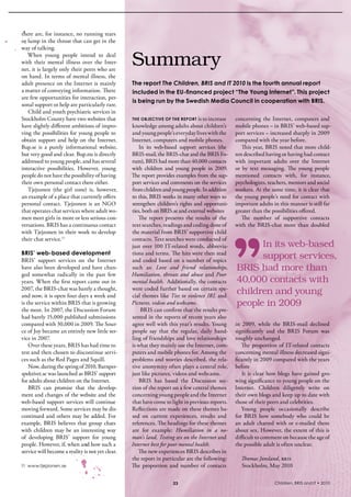 there are, for instance, no running tears 
or lump in the throat that can get in the 
way of talking.
   When  young  people  intend  to  deal 
with  their  mental  illness  over  the  inter-
net, it is largely only their peers who are 
                                                  Summary
on hand. in terms of mental illness, the 
adult presence on the internet is mainly          The report The Children, BRIS and IT 2010 is the fourth annual report
a matter of conveying information. There          included in the EU-financed project “The Young Internet”. This project
are few opportunities for interaction, per-
                                                  is being run by the Swedish Media Council in cooperation with BRIS.
sonal support or help are particularly rare. 
   Child and youth psychiatric services in 
stockholm County have two websites that           thE objEctivE oF thE rEport is to increase         concerning  the  internet,  computers  and 
have slightly different ambitions of impro-       knowledge among adults about children’s            mobile phones – in bris’ web-based sup-
ving the possibilities for young people to        and young people’s everyday lives with the         port services – increased sharply in 2009 
obtain  support  and  help  on  the  internet.    internet, computers and mobile phones.             compared with the year before.
bup.se  is  a  purely  informational  website,        in  its  web-based  support  services  (the       This year, bris noted that more child-
but very good and clear. bup.nu is directly       bris-mail, the bris-chat and the bris Fo-          ren described having or having had contact 
addressed to young people, and has several        rum), bris had more than 40,000 contacts           with  important  adults  over  the  internet 
interactive  possibilities.  However,  young      with  children  and  young  people  in  2009.      or  by  text  messaging.  The  young  people 
people do not have the possibility of having      The report provides examples from the sup-         mentioned  contacts  with,  for  instance, 
their own personal contact there either.          port services and comments on the services         psychologists, teachers, mentors and social 
   Tjejzonen  (the  girl  zone)  is,  however,    from children and young people. in addition        workers. At the same time, it is clear that 
an example of a place that currently offers       to this, bris works in many other ways to          the young people’s need for contact with 
personal  contact.  Tjejzonen  is  an  NGO        strengthen children’s rights and opportuni-        important adults in this manner is still far 
that operates chat services where adult wo-       ties, both on bris.se and external websites        greater than the possibilities offered.
men meet girls in more or less serious con-          The  report  presents  the  results  of  the       The  number  of  supportive  contacts 
versations. bris has a continuous contact         text searches, readings and coding done of         with  the  bris-chat  more  than  doubled 
with Tjejzonen in their work to develop           the material from bris’ supportive child 
their chat service.11                             contacts. Text searches were conducted of 
                                                  just over 100 iT-related words, abbrevia-                In its web-based
BRIS’ web-based development                       tions and terms. The hits were then read 
bris’  support  services  on  the  internet       and  coded  based  on  a  number  of  topics 
                                                                                                           support services,
have also been developed and have chan-           such  as:  Love and friend relationships,          BRIS had more than
ged  somewhat  radically  in  the  past  few      Humiliation, threats and abuse and Poor
years. When the first report came out in          mental health.  Additionally, the contacts         40,000 contacts with
2007, the bris-chat was barely a thought,         were coded further based on certain spe-
and now, it is open four days a week and          cial themes like Ties to violence IRL and
                                                                                                     children and young
is the service within bris that is growing        Pictures, videos and webcams.                      people in 2009
the most. in 2007, the Discussion Forum                bris can confirm that the results pre-
had barely 15,000 published submissions           sented in the reports of recent years also 
compared with 30,000 in 2009. The sour-           agree well with this year’s results. Young         in  2009,  while  the  bris-mail  declined 
ce of Joy became an entirely new little ser-      people  say  that  the  regular,  daily  hand-     significantly  and  the  bris  Forum  was 
vice in 2007.                                     ling of friendships and love relationships         roughly unchanged.
    Over these years, bris has had time to        is what they mainly use the internet, com-            The  proportion  of  iT-related  contacts 
test and then chosen to discontinue servi-        puters and mobile phones for. Among the            concerning mental illness decreased signi-
ces such as the red Pages and squill.             problems and worries described, the rela-          ficantly in 2009 compared with the years 
    Now, during the spring of 2010, barnper-      tive anonymity often plays a central role,         before 
spektivet.se was launched as bris’ support        just like pictures, videos and webcams.               it  is  clear  how  blogs  have  gained  gro-
for adults about children on the internet.            bris  has  based  the  Discussion  sec-        wing significance to young people on the 
    bris  can  promise  that  the  develop-       tion of the report on a few central themes         internet.  Children  diligently  write  on 
ment and changes of the website and the           concerning young people and the internet           their own blogs and keep up to date with 
web-based  support  services  will  continue      that have come to light in previous reports.       those of their peers and celebrities. 
moving forward. some services may be dis-         reflections are made on these themes ba-              Young  people  occasionally  describe 
continued and others may be added. For            sed  on  current  experiences,  results  and       for  bris  how  somebody  who  could  be 
example,  bris  believes  that  group  chats      references. The headings for these themes          an  adult  chatted  with  or  e-mailed  them 
with  children  may  be  an  interesting  way     are  for  example:  Humiliation in a no-           about sex. However, the extent of this is 
of  developing  bris’  support  for  young        man’s land, Testing sex on the Internet and        difficult to comment on because the age of 
people. However, if, when and how such a          Internet best for poor mental health.              the possible adult is often unclear. 
service will become a reality is not yet clear.      The new experiences bris describes in 
                                                  the report in particular are the following:          Thomas Jonsland, bris
11 www.tjejzonen.se                               The  proportion  and  number  of  contacts           stockholm, May 2010

                                                                      23                                                Children, BRIS and IT • 2010
 