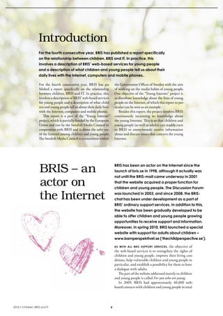 Introduction
                    For the fourth consecutive year, BRIS has published a report specifically
                    on the relationship between children, BRIS and IT. In practice, this
                    involves a description of BRIS’ web-based services for young people
                    and a description of what children and young people tell us about their
                    daily lives with the Internet, computers and mobile phones..

                    For  the  fourth  consecutive  year,  bris  has  pu-        the Government Offices of sweden with the aim 
                    blished  a  report  specifically  on  the  relationship     of working on the media habits of young people. 
                    between children, bris and iT. in practice, this            One objective of the “Young internet” project is 
                    involves a description of bris’ web-based services          to distribute knowledge about the lives of young 
                    for young people and a description of what child-           people on the internet, of which this report in par-
                    ren and young people tell us about their daily lives        ticular can be seen as an example.
                    with the internet, computers and mobile phones.                besides this report, the project involves bris 
                       This  report  is  a  part  of  the  “Young  internet”    continuously  increasing  its  knowledge  about 
                    project, which is partially funded by the European          the young internet. This is so that children and 
                    Union and run by the swedish Media Council in               young people (as well as adults) can readily turn 
                    cooperation with bris and is about the safer use            to  bris  to  anonymously  receive  information 
                    of the internet among children and young people.            about and discuss issues that concern the young 
                    The swedish Media Council is a committee within             internet. 




                     BRIS – an                                                  BRIS has been an actor on the Internet since the
                                                                                launch of bris.se in 1998, although it actually was
                                                                                not until the BRIS-mail came underway in 2001

                     actor on                                                   that the website acquired a proper function for
                                                                                children and young people. The Discussion Forum

                     the Internet                                               was launched in 2003, and since 2008, the BRIS-
                                                                                chat has been under development as a part of
                                                                                BRIS’ ordinary support services. In addition to this,
                                                                                the website has been gradually developed to be
                                                                                able to offer children and young people growing
                                                                                opportunities to receive support and information.
                                                                                Moreover, in spring 2010, BRIS launched a special
                                                                                website with support for adults about children –
                                                                                www.barnperspektivet.se (‘thechildperspective.se’).

                                                                                aS with all briS Support SErvicES , the objective of 
                                                                                the web-based services is to strengthen the rights of 
                                                                                children and young people, improve their living con-
                                                                                ditions, help vulnerable children and young people in 
                                                                                particular, and establish a possibility for them to have 
                                                                                a dialogue with adults.
                                                                                   The part of the website addressed mainly to children 
                                                                                and young people is called For you who are young.
                                                                                   in  2009,  bris  had  approximately  40,000  web-
                                                                                based contacts with children and young people in total




2010 • Children, BRIS and IT                                                4
 