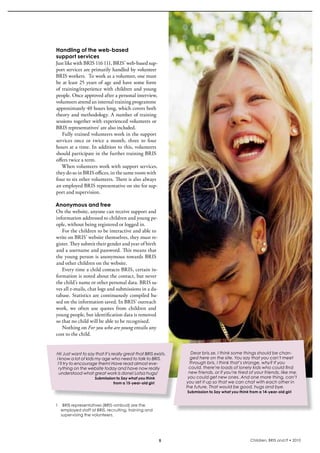 Handling of the web-based
support services
Just like with bris 116 111, bris’ web-based sup-
port services are primarily handled by volunteer 
bris workers.  To work as a volunteer, one must 
be  at  least  25  years  of  age  and  have  some  form 
of  training/experience  with  children  and  young 
people. Once approved after a personal interview, 
volunteers attend an internal training programme 
approximately 40 hours long, which covers both 
theory and methodology. A number of training 
sessions together with experienced volunteers or 
bris representatives1 are also included.
    Fully trained volunteers work in the support 
services  once  or  twice  a  month,  three  to  four 
hours at a time. in addition to this, volunteers 
should participate in the further training bris 
offers twice a term. 
   When volunteers work with support services, 
they do so in bris offices, in the same room with 
four to six other volunteers. There is also always 
an employed bris representative on site for sup-
port and supervision.

Anonymous and free
On the website, anyone can receive support and 
information addressed to children and young pe-
ople, without being registered or logged in.
   For the children to be interactive and able to 
write on bris’ website themselves, they must re-
gister. They submit their gender and year of birth 
and a username and password. This means that 
the young person is anonymous towards bris 
and other children on the website.
   Every time a child contacts bris, certain in-
formation is noted about the contact, but never 
the child’s name or other personal data. bris sa-
ves all e-mails, chat logs and submissions in a da-
tabase. statistics are continuously compiled ba-
sed on the information saved. in bris’ outreach 
work,  we  often  use  quotes  from  children  and 
young people, but identification data is removed 
so that no child will be able to be recognised. 
   Nothing on For you who are young entails any 
cost to the child.


Hi! Just want to say that it’s really great that BRIS exists.      Dear bris.se, I think some things should be chan-
I know a lot of kids my age who need to talk to BRIS.             ged here on the site. You say that you can’t meet
 I’ll try to encourage them! Have read almost eve-                through bris. I think that’s strange, why? If you
  rything on the website today and have now really               could, there’re loads of lonely kids who could find
  understood what great work is done! Lotsa hugs/                new friends, or if you’re tired of your friends, like me,
                     Submission to Say what you think            you could get new ones. And one more thing, can’t
                              from a 15-year-old girl           you set it up so that we can chat with each other in
                                                                the future. That would be good, hugs and bye.
                                                                Submission to Say what you think from a 14-year-old girl


1   	BRIS representatives (BRIS-ombud) are the
    employed staff at BRIS, recruiting, training and
    supervising the volunteers.




                                                            5                                    Children, BRIS and IT • 2010
 