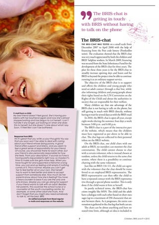 The BRIS-chat is
                                                                        getting in touch
                                                                 with BRIS without having
                                                                 to talk on the phone

                                                                 The	BRIS-chat
                                                                 thE briS- chat waS tEStEd  on a small scale from 
                                                                 December  2007  to  April  2008  with  the  help  of 
                                                                 financing  from  the  Post  code  lottery  (Postkodlot-
                                                                 teriet). The evaluation showed that the bris-chat 
                                                                 was very much appreciated by both the children and 
                                                                 bris’ helpline workers. in March 2009, financing 
                                                                 was secured from the state inheritance Fund for the 
                                                                 development of the bris-chat for three years. The 
                                                                 plan for these three years is for the bris-chat to 
                                                                 steadily increase opening days and hours and for 
                                                                 bris to beyond the project time be able to continue 
                                                                 running it as an ordinary support service.
                                                                     The objective of the bris-chat is to support 
                                                                 and affirm the children and young people who 
                                                                 need an adult contact through a chat line, while 
                                                                 also informing children and young people about 
                                                                 their rights based on the UN Convention on the 
                                                                 rights of the Child and about the authorities in 
                                                                 society that are responsible for their welfare.
                                                                     Many  children  say  that  one  advantage  of  the 
                                                                 bris-chat is not having to talk on the phone, but 
                                                                 still getting in touch with bris directly, without 
E-mail from a child:
My best friend doesn’t feel good. She’s having pro-              having to wait for several days as with the bris-mail.
blems with her boyfriend again and now she’s almost                  in 2010, the bris-chat is open all year, except 
stopped eating and has begun to cut herself. I can’t             eight weeks during the summer, four days a week 
handle it any longer, just looking on when she does
this to herself, but she doesn’t care about what I say.          between 3:00 p.m. and 6:00 p.m.
Soon, I’ll feel like I can’t be bothered.                            The bris-chat is a part of the interactive part 
                                                                 of  the  website,  which  means  that  the  children 
                                                                 must have registered as per above to be able to 
Response from BRIS:                                              chat. The chat logs are collected in their personal 
 Hi! It’s great that you write us your thoughts! You say
 that you soon won’t be able to deal with caring                 inbox on the bris website.
 about your friend whose doing poorly. A good                        On the bris-chat, one child chats with one 
 friend offers support and listens, and you seem to              adult at bris, no outsiders can monitor the chat 
 feel a great sense of responsibility for your friend.
  Of course, you should be there for each other, but             conversation.  The  child  cannot  choose  to  chat 
  your friend is also personally responsible for how             with a certain volunteer, who is instead chosen at 
  she feels. From your description, it sounds as if she is       random, unless the child returns to the same chat 
  having pretty big problems right now, so maybe it’s
  time to make sure she gets more help. When you                 session, where there is a possibility to continue 
  have fought for and supported a friend for a long              chatting with the same volunteer.
   time, you can end up feeling a bit empty if nothing               Just like on bris 116 111, the child can agree 
   comes of it. This is normal. Maybe you can’t get
   her to feel better all on your own. She herself               with the volunteer that the chat should be trans-
   has to want to feel better and dare to accept                 ferred to an employed bris representative. The 
   support from somebody else. How much do her                   bris representative can then offer the child to 
    parents know about how she is feeling? You have
    a heavy burden to bear if you are the only one               have a repeated contact with the bris representa-
    who knows. Maybe you can go along for support                tive through a special phone number. This is only 
    if your friend wants to talk with an adult. Besides          done if the child wants it him or herself.
    her parents, this could be the school nurse or a
    counsellor at the youth counselling centre, for                  in  purely  technical  terms,  the  bris-chat  fun-
    example, or some other adult she trusts. And                 ctions roughly like MsN. The child and the adult 
    don’t forget that you might also need somebody               have a dialogue with each other based on short mes-
     to talk to. All the best, BRIS
                An edited example from Read regular              sages (up to a maximum of 250 characters) that are 
                e-mails and responses on the website.            sent between them. As it progresses, the entire con-
                                                                 versation is gathered in the chat log that both can see.
                                                                     The chats can be about anything and have no 
                                                                 stated time limit, although an idea is included in 

                                                             7                                                  Children, BRIS and IT • 2010
 