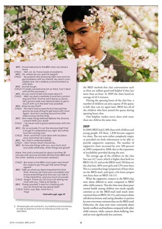 BRIS: Hi and welcome to the BRIS-chat, my name is
            Anna.
     CHILD: Heh, ok. So I have loads of problems.
      BRIS: Ok, where do you want to begin?
     CHILD: My parents are divorcing right now and Ive
             got problems with my friends. My dad is com-
             pletely sick. He’s stalked us and bombed us
             with texts.
      BRIS: Sounds tough.                                           the bris method that chat conversations such 
     CHILD: I’m really worried and am so tired. Can’t deal
             with all this anymore..!                               as these are seldom good and helpful if they last 
      BRIS: Do you want to tell a bit more about it                 more than an hour. in 2009 the chats lasted an 
     CHILD: Well, my dad is mentally ill and he’s control-          average of 43,5 minutes.
             ling and that. And he wont leave us alone.
             He’s gonna walk over dead bodies to get in                 During the opening hours of the chat line, a 
              touch with us in the best way possible.               number of children can join a queue. if the queue 
      BRIS: Does he say that?                                       is full, they can try again later. bris lets all of 
     CHILD: He hasnt said so exactly but hes said hes
             gonna do everything to get back with mum               the children who have joined the queue during 
             again. And he’s coming around my little                opening hours chat.
              sisters school all the time.                              One  helpline  worker  never  chats  with  more 
      BRIS: How were things before? Before the divorce
              I mean? With your dad?                                than one child at the same time.
     CHILD: I’ve never had a good relationship with him.
               EVER.                                                2009
      BRIS: Ok, so actually it’s not the divorce itself that
               is tough if I understand you right. But rather       in 2009, bris had 2,300 chats with children and 
               how he’s acting now.                                 young people. Of these, 1,838 became support-
     CHILD: Yeah, and that I cant deal with his beha-               ive chats. The rest were either completely empty 
              viour and what he’s doing.
      BRIS: Yes, that is understandable…                            or provided too little information to be able to 
     CHILD: I don’t know what I should do,..                        provide  supportive  responses.  The  number  of 
      BRIS: So how are things with you, your mum and                supportive chats increased by over 100 percent 
               your sister otherwise, when things are good?
                                                                    in 2009 compared to 2008, due to the expansion 
      (Here, the chat continued for about another 30                of availability provided during the year.
      minutes with around another 20 lines from BRIS and                The  average  age  of  the  children  on  the  chat 
      the child – before a conclusion neared,)
                                                                    line was 14.7 years, which is higher than both on 
      CHILD: But when is the BRIS-chat open next time?              bris 116 111 and on the bris-mail. Of those on 
             Do I need to go through the same things                the chat line, 88% were girls and 12% were boys. 
              again?
      BRIS: Take up what you feel is important for that             This is a somewhat larger proportion of boys than 
              time. And you do have your counsellor who             on the bris-mail, and quite a bit lower propor-
              knows everything and who you can talk to              tion boys than on bris 116 111.
              in the meantime, and your mum of course!
      CHILD: Alright. Thank you SO much for letting me                  What the supportive contacts in the bris-chat 
              chat with you. I feel a lot better. :)                were  about  differed  to  some  compared  to  bris’ 
      BRIS: Thanks yourself, it was fun chatting with               other child contacts. That the chats were about poor 
              you! So should we say good-bye?
      CHILD: haha, yup. Bye, have fun! :)                           mental health among children was nearly equally 
              Hugs                                                  common  as  on  the  bris-mail  (and  much  more 
                                 Chat with a girl, age 14 3         common than on bris 116 111), and contacts about 
                                                                    self-destructiveness and eating disorders in particu-
                                                                    lar were even more common than on the bris-mail. 
                                                                    Otherwise, the chats were more commonly about 
    3 All examples are authentic, but edited and shortened,
      as well as redone so that no individual child can be          family conflicts and loneliness compared with other 
      identified.                                                   child contacts, while contacts about bullying, love 
                                                                    and sex were significantly less common.

2010 • Children, BRIS and IT                                    8
 