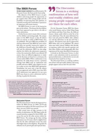 The	BRIS	Forum                                                       The Discussion
            thE briS Forum compriSES three different parts: The
                                                                                 forum is a striking
            Discussion Forum, My Poem and the Source of Joy.
               The  objective  of  the  bris  Forum  is  to  give          confirmation of how well
            children  and  young  people  the  opportunity  to 
            get  support  from  other  young  people  and  the             and readily children and
            possibility of expressing their own opinions, to               young people support and
            unload by writing and to read others’ experiences 
            on important and current matters.                              are there for each other.
               The bris Forum is a part of the interactive 
            part on the website.. This means that the children                On  the  Discussion  Forum,  bris  has  chosen 
            must have registered as per above to be able to                a few overall themes, such as School, Being Young
            make submissions.                                              and Violence and Abuse. From these, the child can 
               similar forums exist in many other communi-                 choose a theme under which to write his or her 
            ties for children and young people. The unique                 main submission. Once the main submission has 
            aspect  of  the  bris  Forum  is  that  all  submis-           been  read  and  posted  by  bris,  other  children 
            sions are read by an adult at bris before they                 can read the submission on the site and write a 
            are published. This gives bris the possibility of              response. All responses must also be approved by 
            refusing submissions that bris for some reason                 bris before they can be published. The submis-
            feels  does  not  provide  constructive  support  to           sions most often concern children who describe 
            the child him or herself and/or the children who               an experience and/or ask a specific question, and 
            will  read  the  submission.  bris  can  also  judge           then other children and young people offer their 
            whether the child in the submission compromis-                 experiences of the matter described or the question. 
            es his or her anonymity, which is not allowed. Of                 A thread on the Discussion Forum, in other 
            course,  these  are  difficult  judgements  to  make           words a main submission with its associated re-
            and the decisions are based on a continuous dis-               sponses/submissions, is deleted after no new sub-
            cussion within bris. When a submission is not                  mission has been made for ten days.
            approved,  the  child  always  receives  a  personal              The Discussion forum is a striking confirma-
            message  from  bris  with  an  explanation  and                tion of how well and readily children and young 
            possible referrals to bris’ other support services             people support and are there for each other.
            or to other services that bris finds appropriate. 
            Nonetheless,  the  main  rule  is  that  the  submis-
            sions are approved, and in 2009, more than 90%                        Main submission to the Discussion Forum by a
                                                                                  14-year-old boy
            of all submissions were approved. in rare cases,                     My dad beats, threatens and violates me. been
            bris may choose to write a submission itself to                      abused and everything for almost 7 years. i
            develop or guide the discussion.                                     can’t take it any more. please can somebody
                                                                                 help me. do you have any advice. please help
                                                                                 me. What can I do???

I just want to thank all the wonderful people on
this website. logging in is uplifting and you realise                            Response from girl, age 14
you’re not alone with your problems. it feels so good.                           Oh, how awful that must be!
 everyone’s nice to everyone, and cares. at the                                  You can either
 same time that you get help yourself you can give                              * go live with your mum (if possible?)
  something back. It also feels good to be able to say                         * call the police and report the child abuse!
  just what you feel, because you don’t know who the                           * contact social services
   people are, thanks to everyone who cares you’re                             * talk to your dad about it, suggest he go to a
   wonderful :) Hugs                                                            psychologist
       Main submission to the Discussion Forum by a girl                       * call BRIS and you’ll get even more advice! :)
                                                                                I’m really keeping my fingers crossed for you!
                                                                                Loads of hugs and Merry Christmas :D

            Discussion Forum
                                                                                Response from boy, age 15
            The Discussion Forum is by far the largest service                 Just 1 thing:
            within  the  bris  Forum.  in  2009,  29,178  sub-                 Don’t think, “well, he’ll stop when I grow up”, just go
            missions were made to the Discussion Forum. Of                     straight to the police or social services and tell them
            these, just over 26,814 were posted.
               After  several  years  of  large  increases  in  the            Response from girl, age 14
            number of submissions, the 2009 figure rather de-                 What a pig! A guy that meant a lot to me was abu-
                                                                              sed from when he was little up to now... He stood
            creased somewhat compared to that of 2008 – just                  up to him and showed he was tough and not afraid
            as was the case for the other services within the                 anymore and refused to take any more shit! Then
            bris  Forum.  The  average  age  for  those  writing              his dad changed and sought help. Actually, he
                                                                              had a mum he went to now and then (who didn’t
            submissions was 14.4 years, which is slightly lower               know about it). I don’t know what you should do,
            than  for  the  other  web-based  services  but  some-            but hope it works out
            what higher than on the telephone. The gender dis-                                    Excerpts from examples of a thread
            tribution was 91 percent girls and 9 percent boys.                                                on the Discussion Forum


                                                                       9                                               Children, BRIS and IT • 2010
 