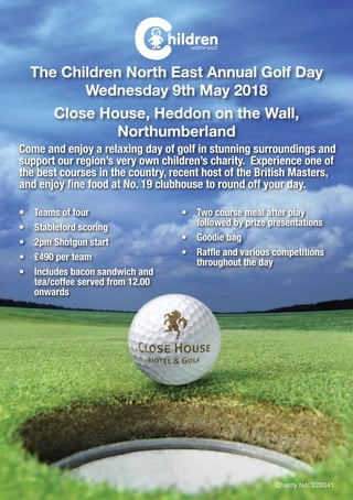 The Children North East Annual Golf Day
Wednesday 9th May 2018
Close House, Heddon on the Wall,
Northumberland
Come and enjoy a relaxing day of golf in stunning surroundings and
support our region’s very own children’s charity. Experience one of
the best courses in the country, recent host of the British Masters,
and enjoy fine food at No. 19 clubhouse to round off your day.
•	 Teams of four
•	 Stableford scoring
•	 2pm Shotgun start
•	 £490 per team
•	 Includes bacon sandwich and
tea/coffee served from 12.00
onwards
•	 Two course meal after play
followed by prize presentations
•	 Goodie bag
•	 Raffle and various competitions
throughout the day
Charity No: 222041
 