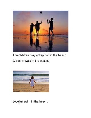 The children play volley ball in the beach.
Carlos is walk in the beach.




Jocelyn swim in the beach.
 