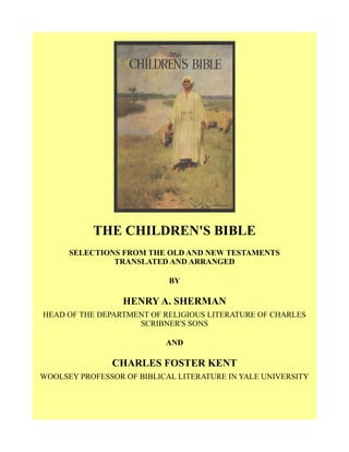 THE CHILDREN'S BIBLE
SELECTIONS FROM THE OLD AND NEW TESTAMENTS
TRANSLATED AND ARRANGED
BY
HENRY A. SHERMAN
HEAD OF THE DEPARTMENT OF RELIGIOUS LITERATURE OF CHARLES
SCRIBNER'S SONS
AND
CHARLES FOSTER KENT
WOOLSEY PROFESSOR OF BIBLICAL LITERATURE IN YALE UNIVERSITY
 