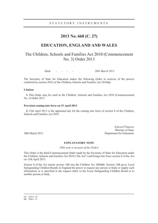 STATUTORY INSTRUMENTS



                                 2013 No. 668 (C. 27)

                  EDUCATION, ENGLAND AND WALES

 The Children, Schools and Families Act 2010 (Commencement
                      No. 3) Order 2013

                   Made     -    -    -    -                    20th March 2013

The Secretary of State for Education makes the following Order in exercise of the powers
conferred by section 29(5) of the Children, Schools and Families Act 2010(a).

Citation
 1. This Order may be cited as the Children, Schools and Families Act 2010 (Commencement
No. 3) Order 2013.

Provision coming into force on 15 April 2013
  2. 15th April 2013 is the appointed day for the coming into force of section 8 of the Children,
Schools and Families Act 2010.



                                                                              Edward Timpson
                                                                               Minister of State
20th March 2013                                                        Department for Education


                                     EXPLANATORY NOTE
                                (This note is not part of the Order)
This Order is the third Commencement Order made by the Secretary of State for Education under
the Children, Schools and Families Act 2010 (“the Act”) and brings into force section 8 of the Act
on 15th April 2013.
Section 8 of the Act inserts section 14B into the Children Act 2004(b). Section 14B gives Local
Safeguarding Children Boards in England the power to request any person or body to supply such
information as is specified in the request either to the Local Safeguarding Children Board or to
another person or body.




(a) 2010 c. 26
(b) 2004 c. 31.
 