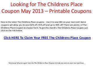 Looking for The Childrens Place
Coupon May 2013 – Printable Coupons
Here is the latest The Childrens Place coupons - Use it to save BIG on your next visit! Some
coupons will allow you to save 50% off, 70% off and up to 90% off! There are plenty of The
Childrens Place Coupon to choose from. To get this month’s The Childrens Place Coupon just
click on the link below.


  Click HERE To Claim Your FREE The Childrens Place Coupon




        Never pay full price again! Use the The Childrens Place Coupon to help you save on your next purchase.
 