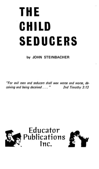 3
THE
CHILD
SEDUCERS
by JOHN STEINBACHER
"For evil men and seducers shall wax worse and worse, de-
ceiving and being deceived . . . "
	
2nd Timothy 3:13
Educator
& - .
Publications
Ir c.n c.
 