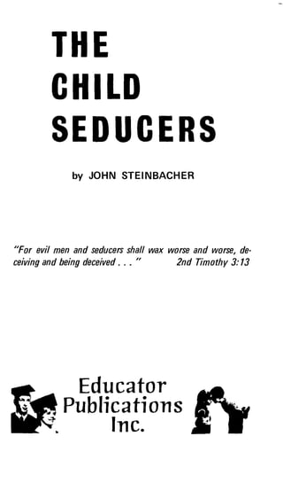 THE
CHILD
SEDUCERS
by JOHN STEINBACHER
"For evil men and seducers shall wax worse and worse, de-
ceiving and being deceived . . . "
	
2nd Timothy 3:13
Educator
Publications
Inc.
 