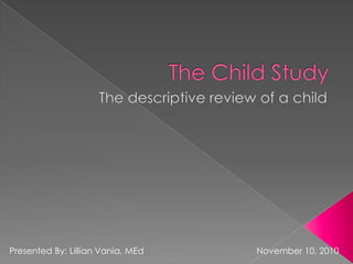 The Child Study The descriptive review of a child Presented By: Lillian Vania, MEd				November 10, 2010 