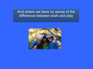 And where we have no sense of the difference between work and play 