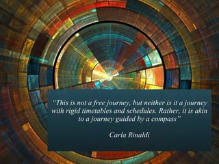 “ This is not a free journey, but neither is it a journey with rigid timetables and schedules. Rather, it is akin to a journey guided by a compass” Carla Rinaldi 