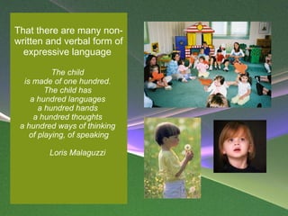 That there are many non-written and verbal form of expressive language    The child  is made of one hundred.  The child has  a hundred languages  a hundred hands  a hundred thoughts  a hundred ways of thinking  of playing, of speaking     Loris Malaguzzi  