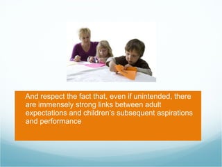 And respect the fact that, even if unintended, there are immensely strong links between adult expectations and children’s subsequent aspirations and performance 