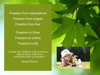 Freedom from expectations Freedom from targets Freedom from fear Freedom to Grow Freedom to Unfold Freedom to Be “ Accept the children with reverence, educate them with love, send them forth in freedom.” Rudolf Steiner 