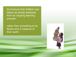 And ensure that children see failure as simply feedback from an ongoing learning process rather than something to be feared and a measure of their worth 