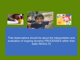 That observations should be about the interpretation and evaluation of ongoing dynamic PROCESSES rather than static RESULTS   