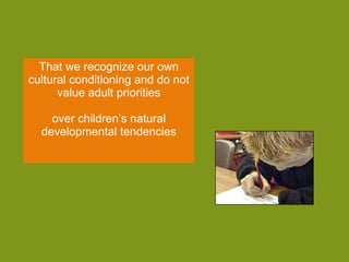 That we recognize our own cultural conditioning and do not value adult priorities over children’s natural developmental tendencies 