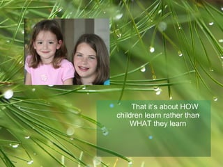 That it’s about HOW children learn rather than WHAT they learn   