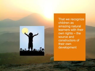 That we recognize children as amazing natural learners with their own rights – the source and constructors of their own development 