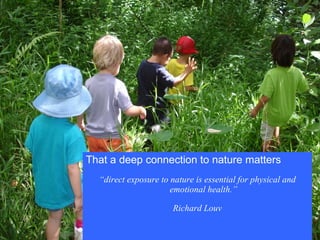 That a deep connection to nature matters “ direct exposure to nature is essential for physical and emotional health.” Richard Louv 