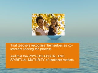 That teachers recognise themselves as co-learners sharing the process and that the PSYCHOLOGICAL AND SPIRITUAL MATURITY of teachers matters 