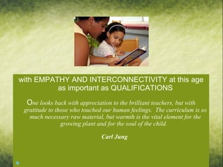 with EMPATHY AND INTERCONNECTIVITY at this age as important as QUALIFICATIONS O ne looks back with appreciation to the brilliant teachers, but with gratitude to those who touched our human feelings.  The curriculum is so much necessary raw material, but warmth is the vital element for the growing plant and for the soul of the child.   Carl Jung       