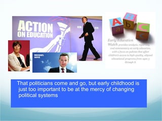 That politicians come and go, but early childhood is just too important to be at the mercy of changing political systems 
