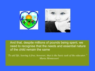 And that, despite millions of pounds being spent, we need to recognise that the needs and essential nature of the child remain the same ‘ To aid life, leaving it free, however, that is the basic task of the educator.” Maria Montessori 