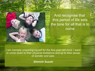 I am mentally preparing myself for the five-year-old mind. I want to come down to their physical limitations and up to their sense of wonder and awe. Shinichi Suzuki And recognise that  this period of life sets the tone for all that is to come 
