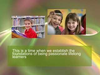 This is a time when we establish the foundations of being passionate lifelong learners 