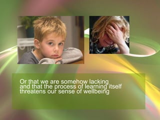Or that we are somehow lacking  and that the process of learning itself  threatens our sense of wellbeing 