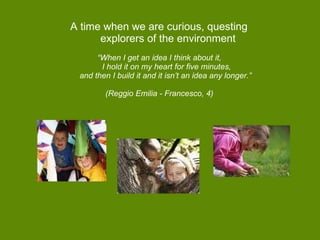 A time when we are curious, questing   explorers of the environment “ When I get an idea I think about it,   I hold it on my heart for five minutes,  and then I build it and it isn’t an idea any longer.”  (Reggio Emilia - Francesco, 4)  