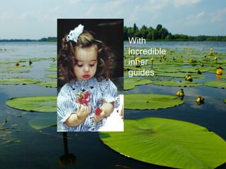 With  incredible inner  guides 