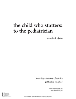 the child who stutters:
to the pediatrician
                                                      revised 4th edition




                             stuttering foundation of america
                                                  publication no. 0023


                                                           www.stutteringhelp.org
                                                            www.tartamudez.org



     Copyright 2001-2007 by the Stuttering Foundation of America
 